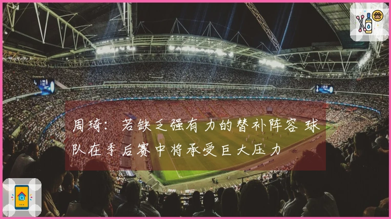 周琦：若缺乏强有力的替补阵容 球队在季后赛中将承受巨大压力