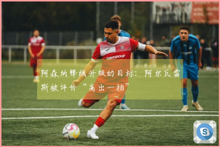 阿森纳锋线升级的目标：阿尔瓦雷斯被评价“高出一档”