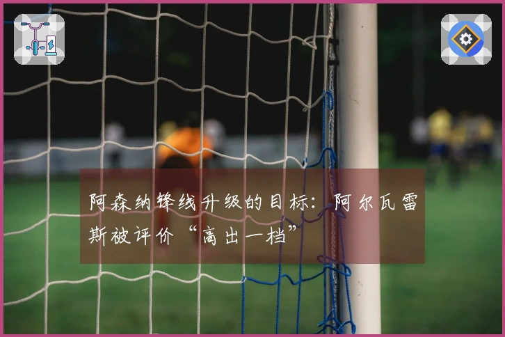 阿森纳锋线升级的目标:阿尔瓦雷斯被评价“高出一档”